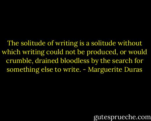 The solitude of writing is a solitude without which writing could not be produced, or would crumble, drained bloodless by the search for something else to write. - Marguerite Duras