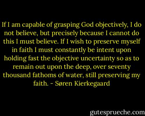 If I am capable of grasping God objectively, I do not believe, but precisely because I cannot do this I must believe. If I wish to preserve myself in faith I must constantly be intent upon holding fast the objective uncertainty so as to remain out upon the deep, over seventy thousand fathoms of water, still preserving my faith. - Søren Kierkegaard