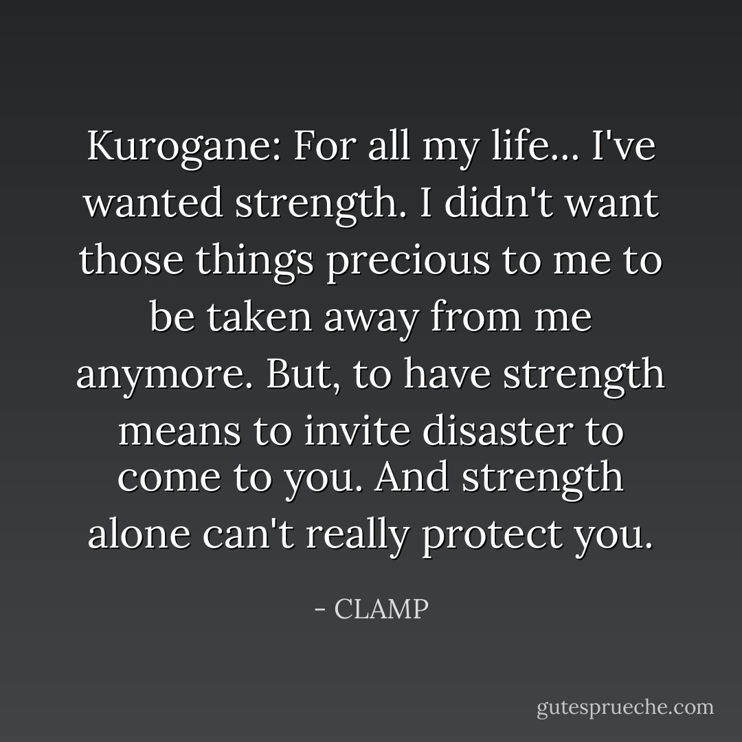 Kurogane: For all my life... I've wanted strength. I didn't want those things precious to me to be taken away from me anymore. But, to have strength means to invite disaster to come to you. And strength alone can't really protect you. - CLAMP