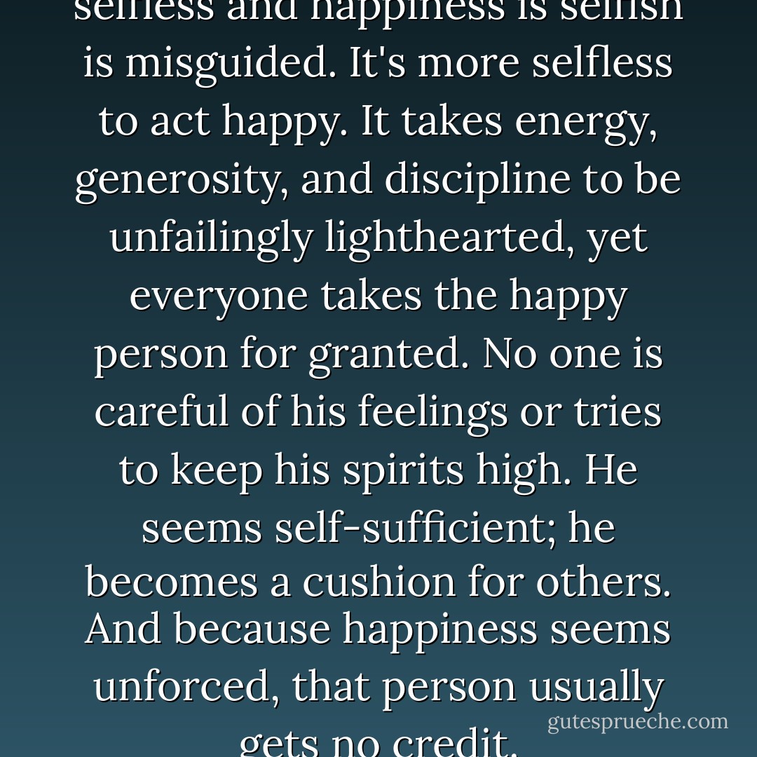 The belief that unhappiness is selfless and happiness is selfish is misguided. It's more selfless to act happy. It takes energy, generosity, and discipline to be unfailingly lighthearted, yet everyone takes the happy person for granted. No one is careful of his feelings or tries to keep his spirits high. He seems self-sufficient; he becomes a cushion for others. And because happiness seems unforced, that person usually gets no credit. - Gretchen Rubin