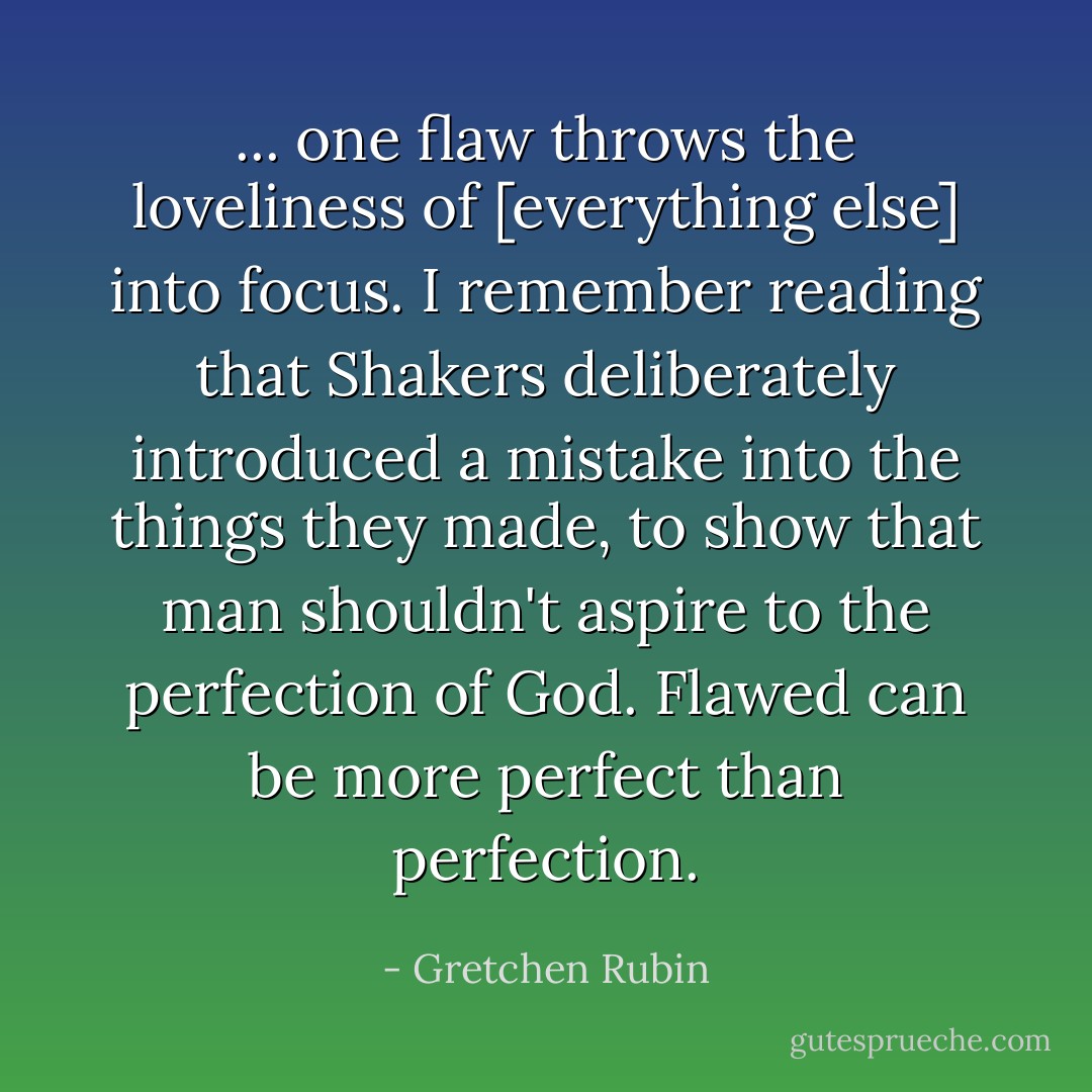 ... one flaw throws the loveliness of [everything else] into focus. I remember reading that Shakers deliberately introduced a mistake into the things they made, to show that man shouldn't aspire to the perfection of God. Flawed can be more perfect than perfection. - Gretchen Rubin