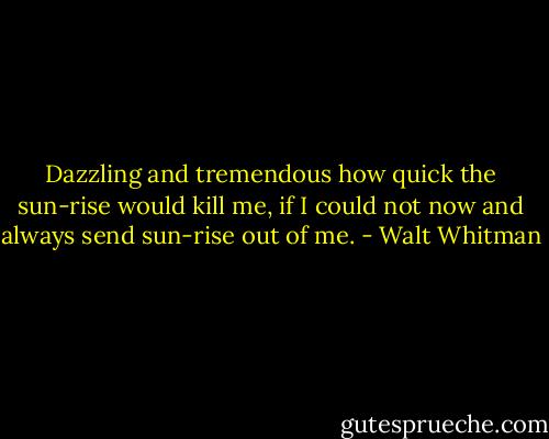 Dazzling and tremendous how quick the sun-rise would kill me, if I could not now and always send sun-rise out of me. - Walt Whitman