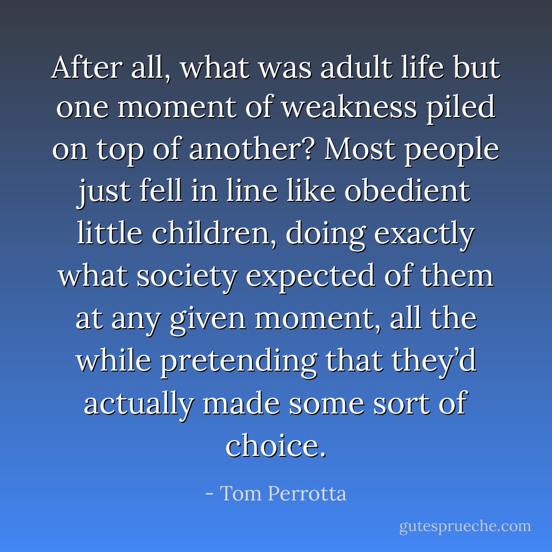 After all, what was adult life but one moment of weakness piled on top of another? Most people just fell in line like obedient little children, doing exactly what society expected of them at any given moment, all the while pretending that they’d actually made some sort of choice. - Tom Perrotta