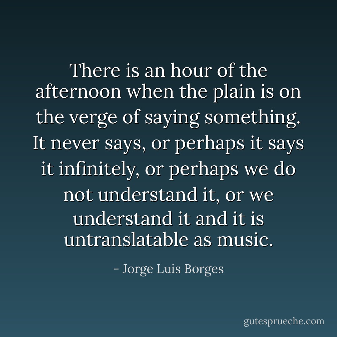 There is an hour of the afternoon when the plain is on the verge of saying something. It never says, or perhaps it says it infinitely, or perhaps we do not understand it, or we understand it and it is untranslatable as music. - Jorge Luis Borges