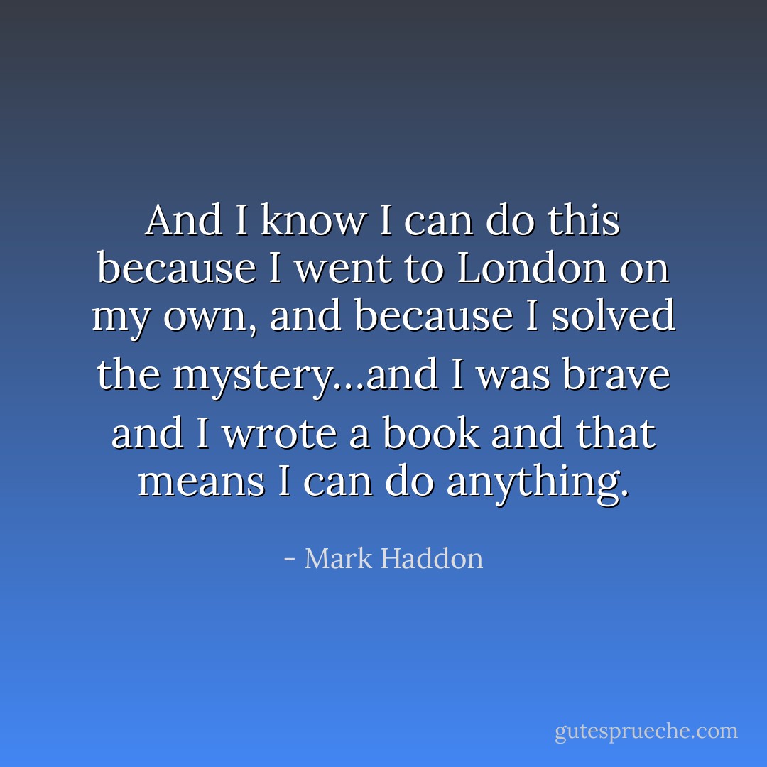 And I know I can do this because I went to London on my own, and because I solved the mystery…and I was brave and I wrote a book and that means I can do anything. - Mark Haddon