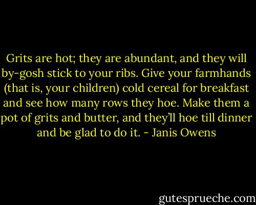 Grits are hot; they are abundant, and they will by-gosh stick to your ribs. Give your farmhands (that is, your children) cold cereal for breakfast and see how many rows they hoe. Make them a pot of grits and butter, and they’ll hoe till dinner and be glad to do it. - Janis Owens