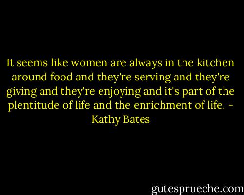 It seems like women are always in the kitchen around food and they're serving and they're giving and they're enjoying and it's part of the plentitude of life and the enrichment of life. - Kathy Bates