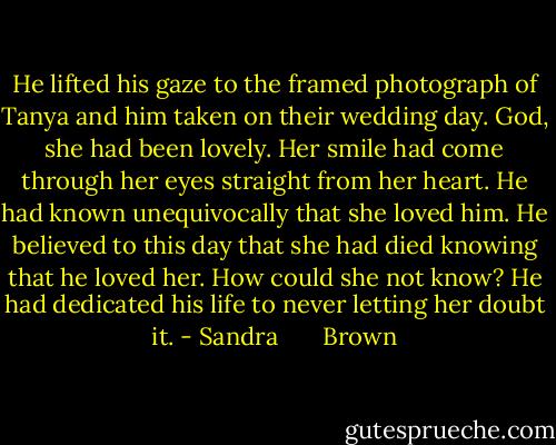 He lifted his gaze to the framed photograph of Tanya and him taken on their wedding day. God, she had been lovely. Her smile had come through her eyes straight from her heart. He had known unequivocally that she loved him. He believed to this day that she had died knowing that he loved her. How could she not know? He had dedicated his life to never letting her doubt it. - Sandra       Brown