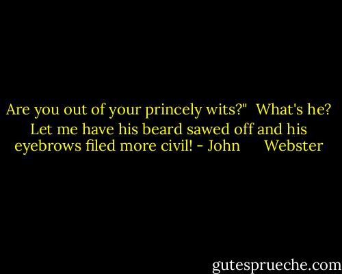 Are you out of your princely wits?"<br /><br />What's he? Let me have his beard sawed off and his eyebrows filed more civil! - John      Webster