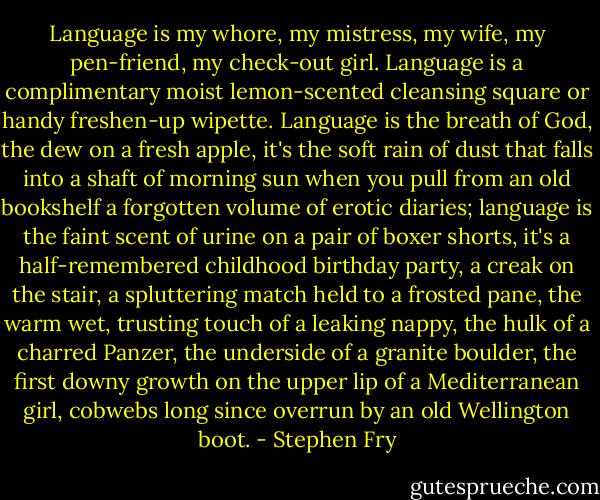 Language is my whore, my mistress, my wife, my pen-friend, my check-out girl. Language is a complimentary moist lemon-scented cleansing square or handy freshen-up wipette. Language is the breath of God, the dew on a fresh apple, it's the soft rain of dust that falls into a shaft of morning sun when you pull from an old bookshelf a forgotten volume of erotic diaries; language is the faint scent of urine on a pair of boxer shorts, it's a half-remembered childhood birthday party, a creak on the stair, a spluttering match held to a frosted pane, the warm wet, trusting touch of a leaking nappy, the hulk of a charred Panzer, the underside of a granite boulder, the first downy growth on the upper lip of a Mediterranean girl, cobwebs long since overrun by an old Wellington boot. - Stephen Fry