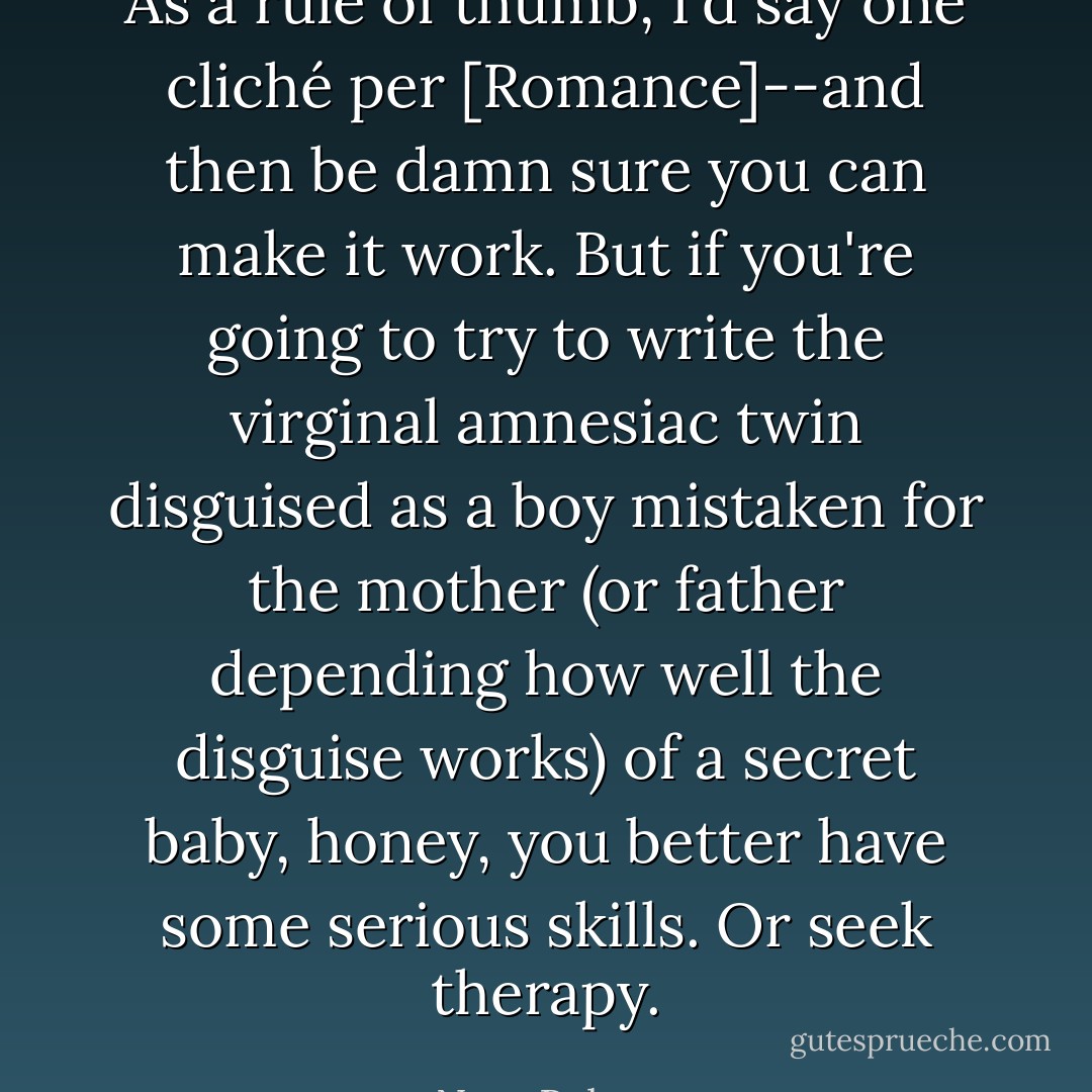 As a rule of thumb, I'd say one cliché per [Romance]--and then be damn sure you can make it work. But if you're going to try to write the virginal amnesiac twin disguised as a boy mistaken for the mother (or father depending how well the disguise works) of a secret baby, honey, you better have some serious skills. Or seek therapy. - Nora Roberts