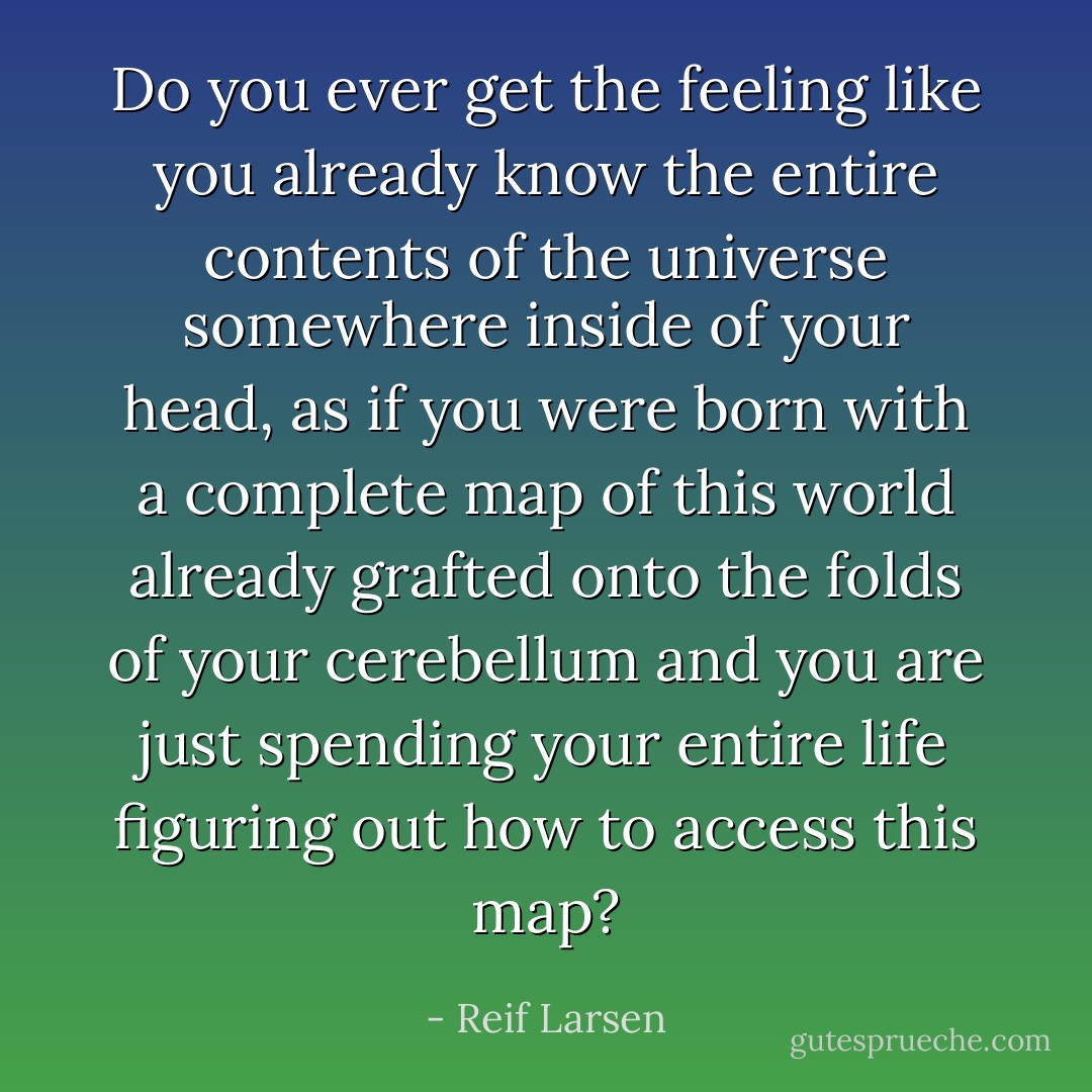 Do you ever get the feeling like you already know the entire contents of the universe somewhere inside of your head, as if you were born with a complete map of this world already grafted onto the folds of your cerebellum and you are just spending your entire life figuring out how to access this map? - Reif Larsen