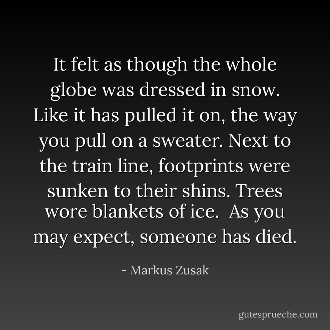 It felt as though the whole globe was dressed in snow. Like it has pulled it on, the way you pull on a sweater. Next to the train line, footprints were sunken to their shins. Trees wore blankets of ice.<br /> As you may expect, someone has died. - Markus Zusak