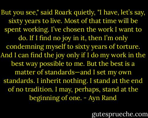 But you see," said Roark quietly, "I have, let’s say, sixty years to live. Most of that time will be spent working. I’ve chosen the work I want to do. If I find no joy in it, then I’m only condemning myself to sixty years of torture. And I can find the joy only if I do my work in the best way possible to me. But the best is a matter of standards—and I set my own standards. I inherit nothing. I stand at the end of no tradition. I may, perhaps, stand at the beginning of one. - Ayn Rand