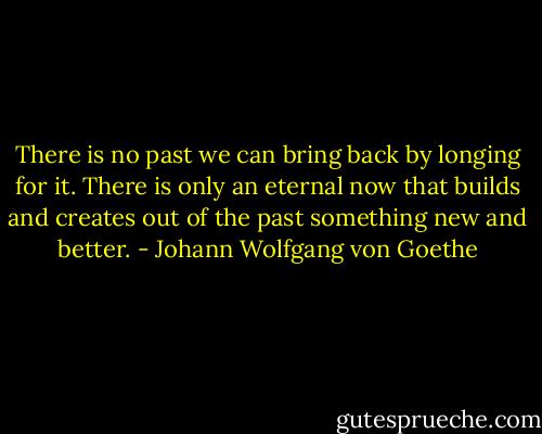 There is no past we can bring back by longing for it. There is only an eternal now that builds and creates out of the past something new and better. - Johann Wolfgang von Goethe