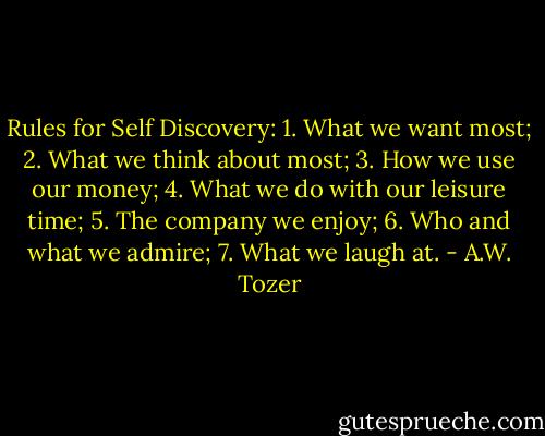 Rules for Self Discovery:<br />1. What we want most;<br />2. What we think about most;<br />3. How we use our money;<br />4. What we do with our leisure time;<br />5. The company we enjoy;<br />6. Who and what we admire;<br />7. What we laugh at. - A.W. Tozer