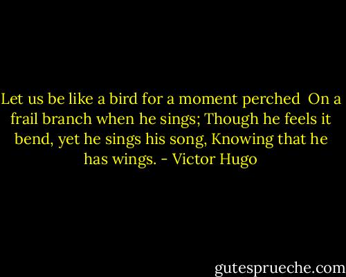 Let us be like a bird for a moment perched <br />On a frail branch when he sings;<br />Though he feels it bend, yet he sings his song,<br />Knowing that he has wings. - Victor Hugo