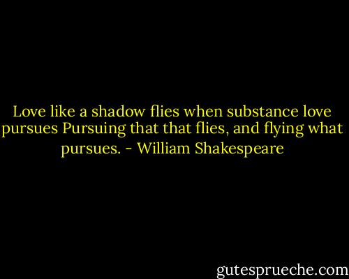 Love like a shadow flies when substance love pursues<br />Pursuing that that flies, and flying what pursues. - William Shakespeare