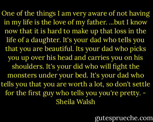 One of the things I am very aware of not having in my life is the love of my father. ...but I know now that it is hard to make up that loss in the life of a daughter.<br />It's your dad who tells you that you are beautiful.<br />Its your dad who picks you up over his head and carries you on his shoulders.<br />It's your did who will fight the monsters under your bed.<br />It's your dad who tells you that you are worth a lot, so don't settle for the first guy who tells you you're pretty. - Sheila Walsh