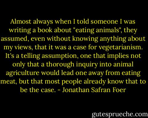 Almost always when I told someone I was writing a book about "eating animals", they assumed, even without knowing anything about my views, that it was a case for vegetarianism. It's a telling assumption, one that implies not only that a thorough inquiry into animal agriculture would lead one away from eating meat, but that most people already know that to be the case. - Jonathan Safran Foer