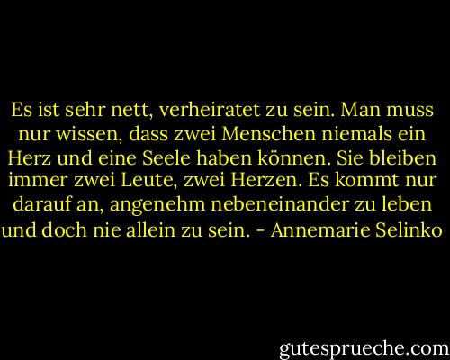 Es ist sehr nett, verheiratet zu sein. Man muss nur wissen, dass zwei Menschen niemals ein Herz und eine Seele haben können. Sie bleiben immer zwei Leute, zwei Herzen. Es kommt nur darauf an, angenehm nebeneinander zu leben und doch nie allein zu sein. - Annemarie Selinko