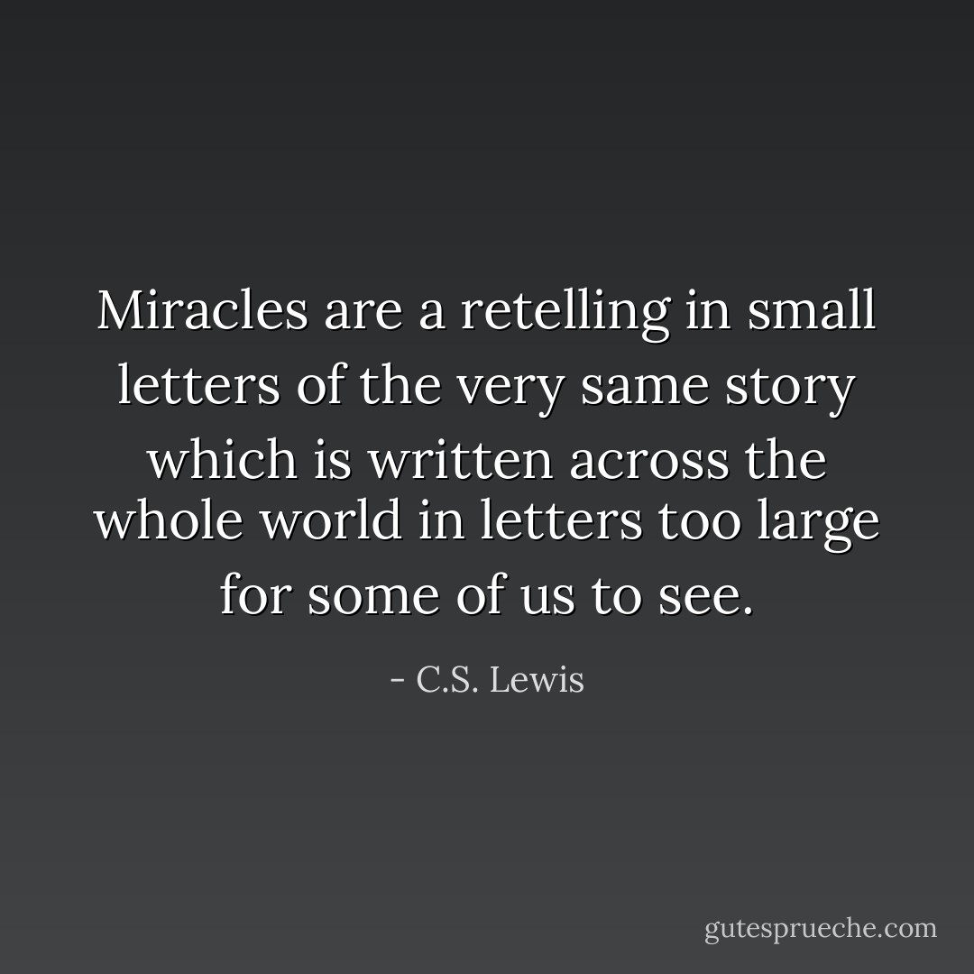 Miracles are a retelling in small letters of the very same story which is written across the whole world in letters too large for some of us to see. - C.S. Lewis