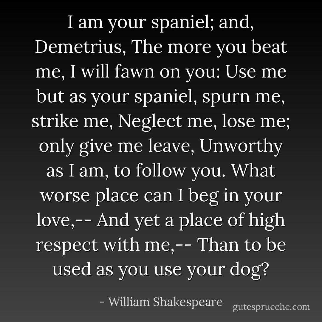 I am your spaniel; and, Demetrius,<br />The more you beat me, I will fawn on you:<br />Use me but as your spaniel, spurn me, strike me,<br />Neglect me, lose me; only give me leave,<br />Unworthy as I am, to follow you.<br />What worse place can I beg in your love,--<br />And yet a place of high respect with me,--<br />Than to be used as you use your dog? - William Shakespeare