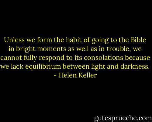 Unless we form the habit of going to the Bible in bright moments as well as in trouble, we cannot fully respond to its consolations because we lack equilibrium between light and darkness. - Helen Keller