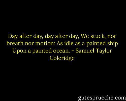 Day after day, day after day,<br />We stuck, nor breath nor motion;<br />As idle as a painted ship<br />Upon a painted ocean. - Samuel Taylor Coleridge