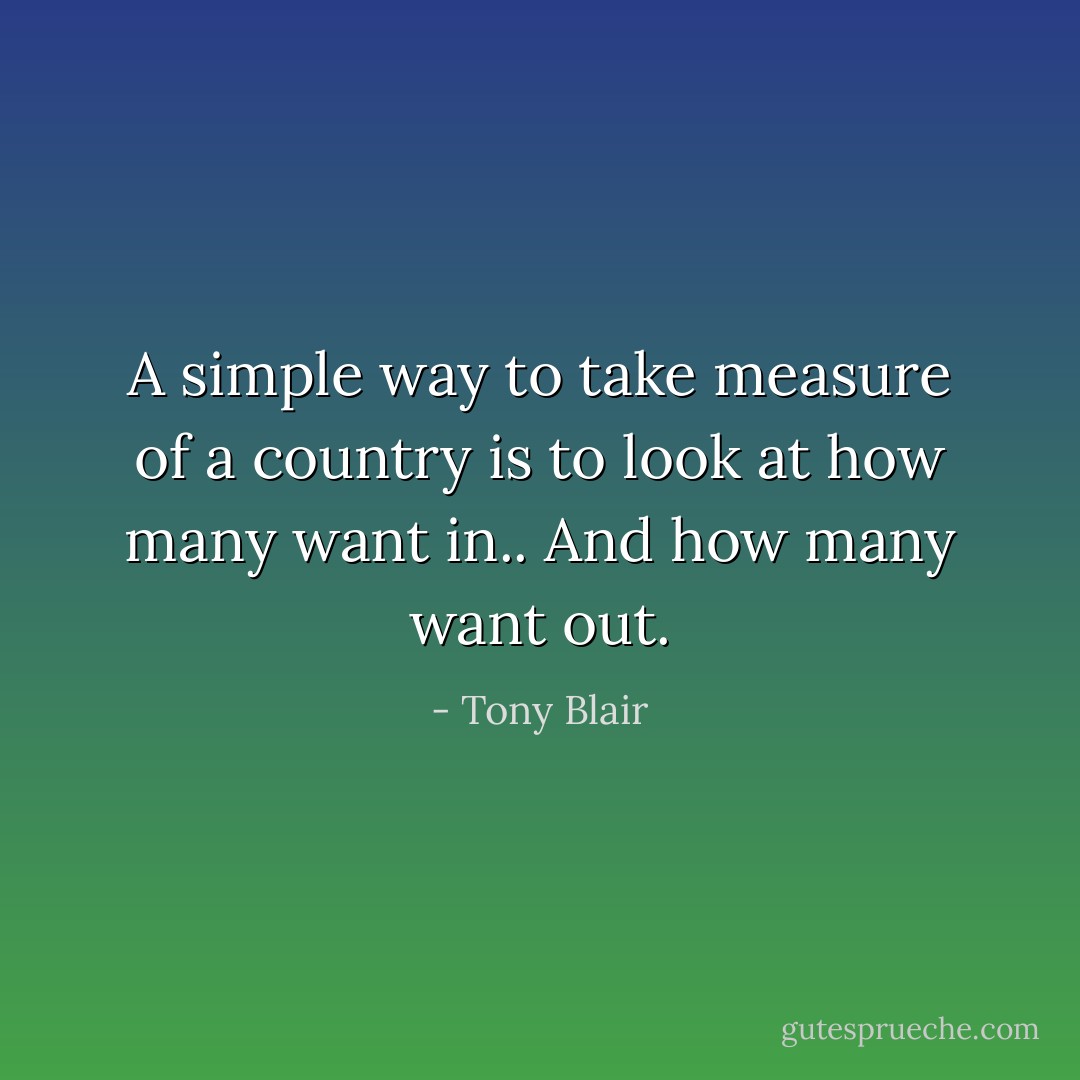 A simple way to take measure of a country is to look at how many want in.. And how many want out. - Tony Blair