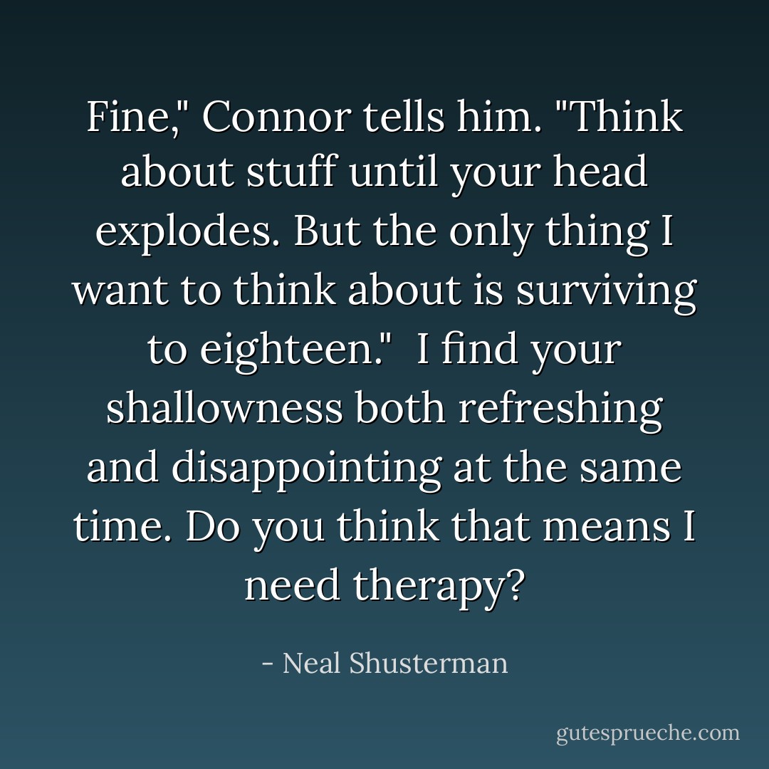 Fine," Connor tells him. "Think about stuff until your head explodes. But the only thing I want to think about is surviving to eighteen."<br /><br />I find your shallowness both refreshing and disappointing at the same time. Do you think that means I need therapy? - Neal Shusterman