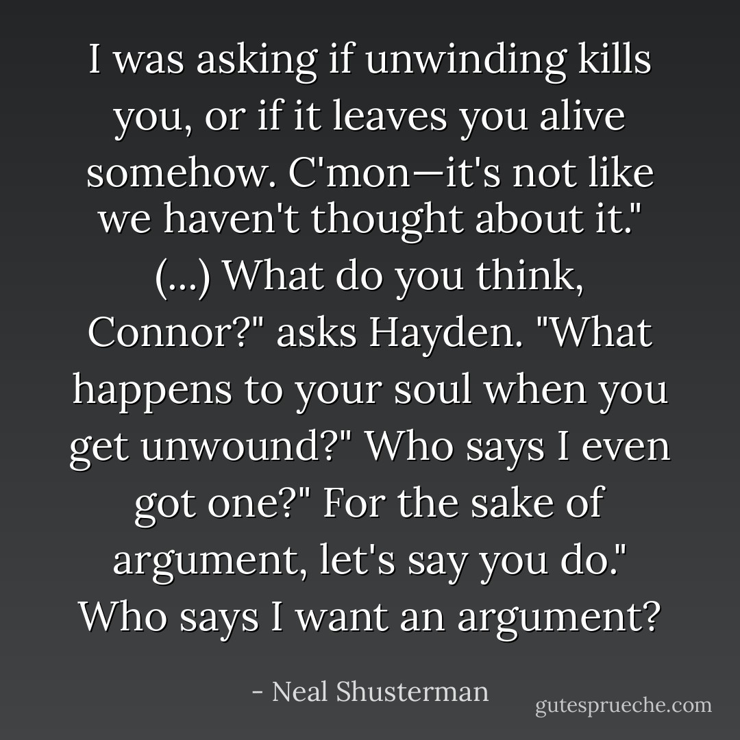 I was asking if unwinding kills you, or if it leaves you alive somehow. C'mon—it's not like we haven't thought about it." (...)<br />What do you think, Connor?" asks Hayden. "What hap­pens to your soul when you get unwound?"<br />Who says I even got one?"<br />For the sake of argument, let's say you do."<br />Who says I want an argument? - Neal Shusterman