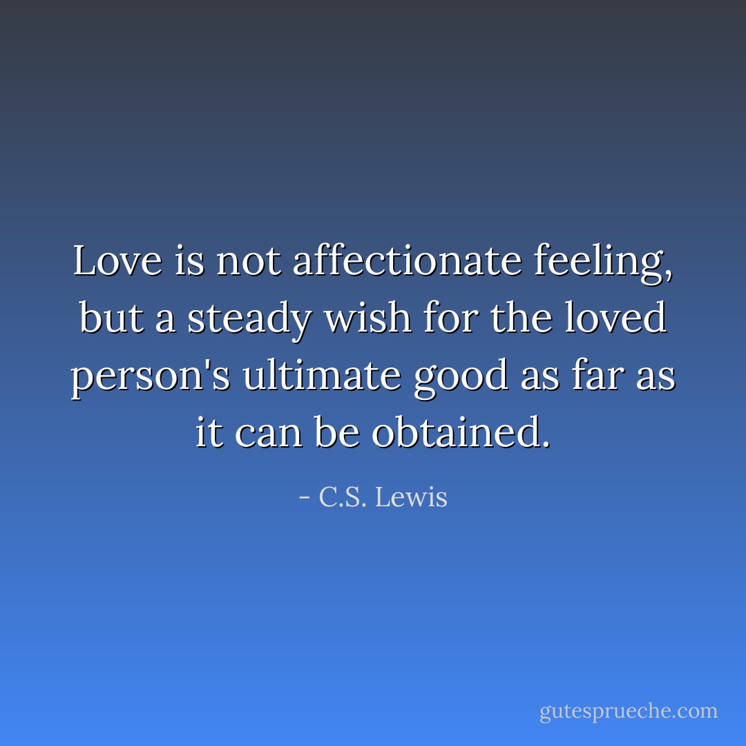 Love is not affectionate feeling, but a steady wish for the loved person's ultimate good as far as it can be obtained. - C.S. Lewis