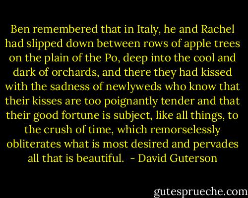 Ben remembered that in Italy, he and Rachel had slipped down between rows of apple trees on the plain of the Po, deep into the cool and dark of orchards, and there they had kissed with the sadness of newlyweds who know that their kisses are too poignantly tender and that their good fortune is subject, like all things, to the crush of time, which remorselessly obliterates what is most desired and pervades all that is beautiful.  - David Guterson