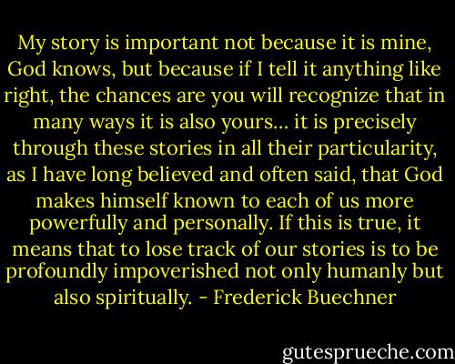 My story is important not because it is mine, God knows, but because if I tell it anything like right, the chances are you will recognize that in many ways it is also yours… it is precisely through these stories in all their particularity, as I have long believed and often said, that God makes himself known to each of us more powerfully and personally. If this is true, it means that to lose track of our stories is to be profoundly impoverished not only humanly but also spiritually. - Frederick Buechner