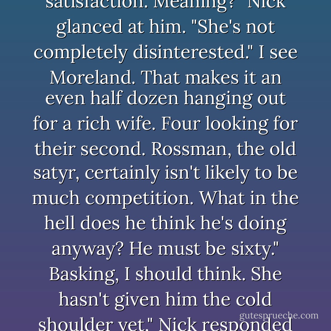Has she glanced you way yet?"<br />Twice," Nick said on a note of satisfaction.<br />Meaning?"<br />Nick glanced at him. "She's not completely disinterested."<br />I see Moreland. That makes it an even half dozen hanging out for a rich wife. Four looking for their second. Rossman, the old satyr, certainly isn't likely to be much competition. What in the hell does he think he's doing anyway? He must be sixty."<br />Basking, I should think. She hasn't given him the cold shoulder yet," Nick responded coolly. - Jaide Fox