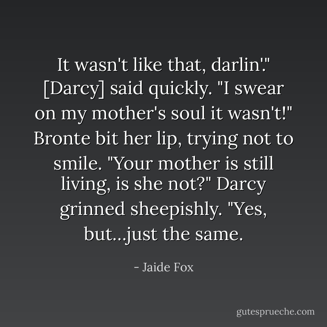 It wasn't like that, darlin'." [Darcy] said quickly. "I swear on my mother's soul it wasn't!"<br />Bronte bit her lip, trying not to smile. "Your mother is still living, is she not?"<br />Darcy grinned sheepishly. "Yes, but…just the same. - Jaide Fox
