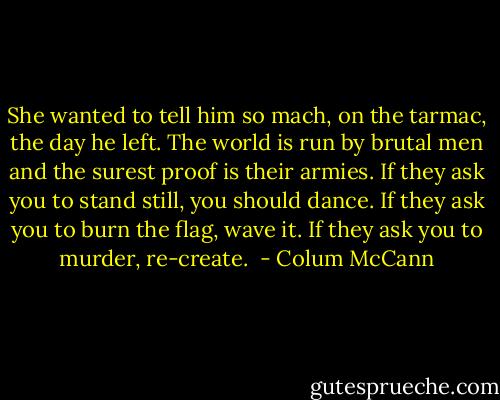 She wanted to tell him so mach, on the tarmac, the day he left. The world is run by brutal men and the surest proof is their armies. If they ask you to stand still, you should dance. If they ask you to burn the flag, wave it. If they ask you to murder, re-create.  - Colum McCann