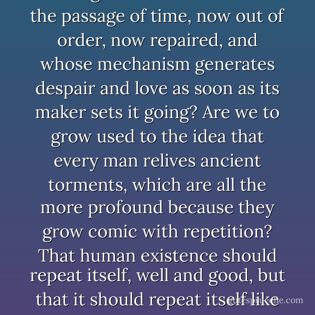 On the surface, I was calm: in secret, without really admitting it, I was waiting for something. Her return? How could I have been waiting for that? We all know that we are material creatures, subject to the laws of physiology and physics, and not even the power of all our feelings combined can defeat those laws. All we can do is detest them. The age-old faith of lovers and poets in the power of love, stronger than death, that finis vitae sed non amoris, is a lie, useless and not even funny. So must one be resigned to being a clock that measures the passage of time, now out of order, now repaired, and whose mechanism generates despair and love as soon as its maker sets it going? Are we to grow used to the idea that every man relives ancient torments, which are all the more profound because they grow comic with repetition? That human existence should repeat itself, well and good, but that it should repeat itself like a hackneyed tune, or a record a drunkard keeps playing as he feeds coins into the jukebox...<br /><br />Must I go on living here then, among the objects we both had touched, in the air she had breathed? In the name of what? In the hope of her return? I hoped for nothing. And yet I lived in expectation. Since she had gone, that was all that remained. I did not know what achievements, what mockery, even what tortures still awaited me. I knew nothing, and I persisted in the faith that the time of cruel miracles was not past. - Stanisław Lem