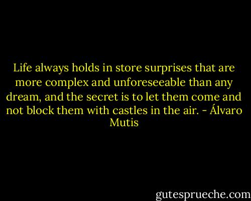 Life always holds in store surprises that are more complex and unforeseeable than any dream, and the secret is to let them come and not block them with castles in the air. - Álvaro Mutis