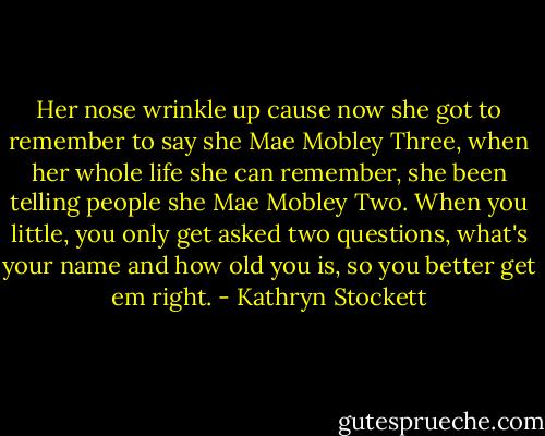 Her nose wrinkle up cause now she got to remember to say she Mae Mobley Three, when her whole life she can remember, she been telling people she Mae Mobley Two. When you little, you only get asked two questions, what's your name and how old you is, so you better get em right. - Kathryn Stockett