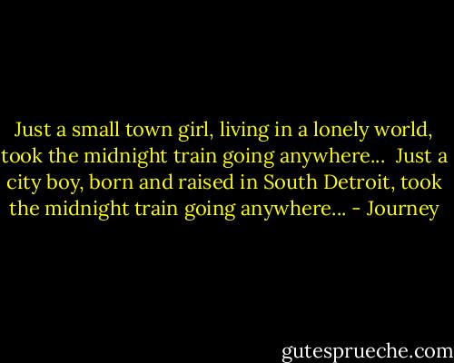 Just a small town girl, living in a lonely world, took the midnight train going anywhere... <br />Just a city boy, born and raised in South Detroit, took the midnight train going anywhere... - Journey