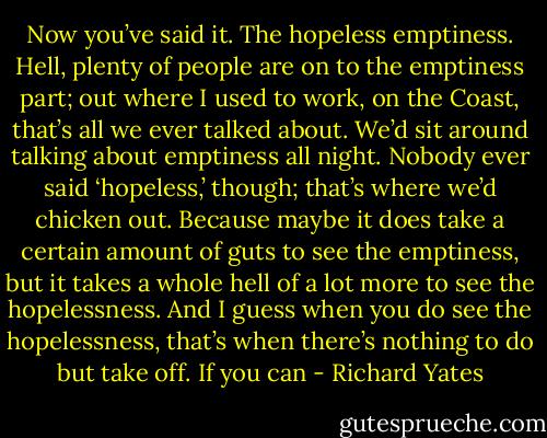 Now you’ve said it. The hopeless emptiness. Hell, plenty of people are on to the emptiness part; out where I used to work, on the Coast, that’s all we ever talked about. We’d sit around talking about emptiness all night. Nobody ever said ‘hopeless,’ though; that’s where we’d chicken out. Because maybe it does take a certain amount of guts to see the emptiness, but it takes a whole hell of a lot more to see the hopelessness. And I guess when you do see the hopelessness, that’s when there’s nothing to do but take off. If you can - Richard Yates
