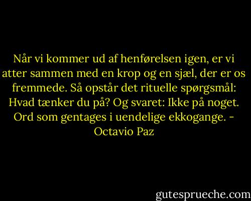 Når vi kommer ud af henførelsen igen, er vi atter sammen med en krop og en sjæl, der er os fremmede. Så opstår det rituelle spørgsmål: Hvad tænker du på? Og svaret: Ikke på noget. Ord som gentages i uendelige ekkogange. - Octavio Paz