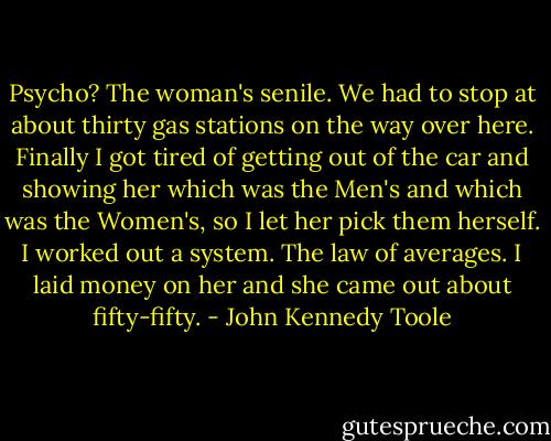 Psycho? The woman's senile. We had to stop at about thirty gas stations on the way over here. Finally I got tired of getting out of the car and showing her which was the Men's and which was the Women's, so I let her pick them herself. I worked out a system. The law of averages. I laid money on her and she came out about fifty-fifty. - John Kennedy Toole