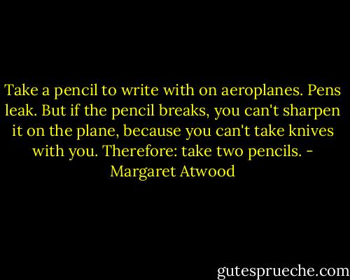Take a pencil to write with on aeroplanes. Pens leak. But if the pencil breaks, you can't sharpen it on the plane, because you can't take knives with you. Therefore: take two pencils. - Margaret Atwood