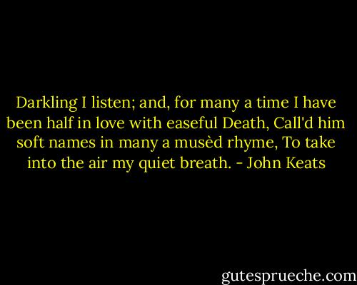 Darkling I listen; and, for many a time<br />I have been half in love with easeful Death,<br />Call'd him soft names in many a musèd rhyme,<br />To take into the air my quiet breath. - John Keats