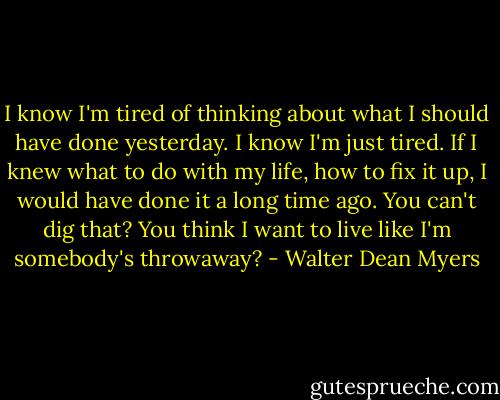 I know I'm tired of thinking about what I should have done yesterday. I know I'm just tired. If I knew what to do with my life, how to fix it up, I would have done it a long time ago. You can't dig that? You think I want to live like I'm somebody's throwaway? - Walter Dean Myers