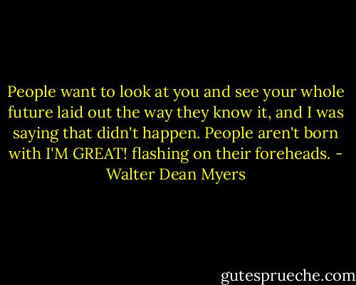 People want to look at you and see your whole future laid out the way they know it, and I was saying that didn't happen. People aren't born with I'M GREAT! flashing on their foreheads. - Walter Dean Myers