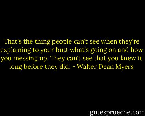That's the thing people can't see when they're explaining to your butt what's going on and how you messing up. They can't see that you knew it long before they did. - Walter Dean Myers